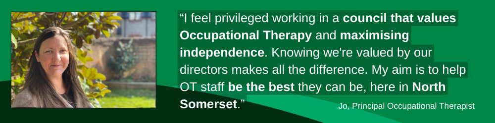 Graphic banner showing Jo, a Principal Occupational Therapist, a woman with straight long brown hair. She says 'I feel privileged to work in a council that values OT and maximising independence. Knowing we are valued by our directors makes all the difference. My aim is to help OT staff be the best they can be in North Somerset."