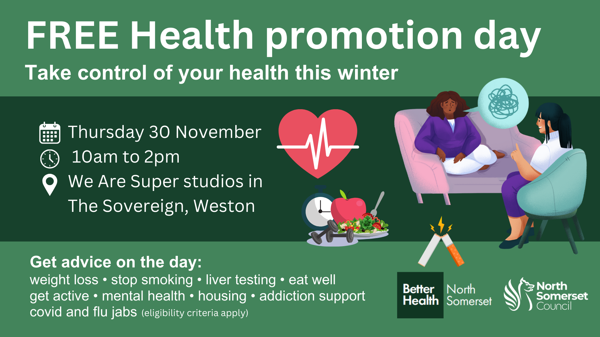 FREE Health promotion day. Take control of your health this winter. Thursday 30 November, 10am to 2pm, We Are Super Studios in The Sovereign, Weston. Get advice on the day: weight loss, stop smoking, liver testing, eat well, get active, mental health, housing, addiction support, covid and flu jabs (eligibility criteria apply).